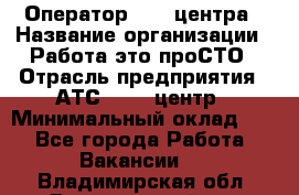 Оператор Call-центра › Название организации ­ Работа-это проСТО › Отрасль предприятия ­ АТС, call-центр › Минимальный оклад ­ 1 - Все города Работа » Вакансии   . Владимирская обл.,Вязниковский р-н